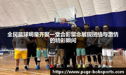 全民篮球明星齐聚一堂合影留念展现团结与激情的精彩瞬间